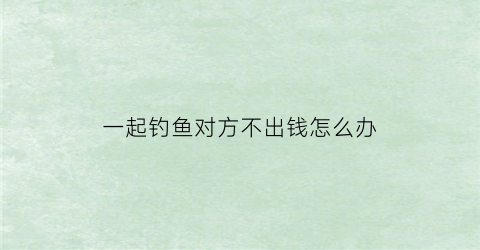 一起钓鱼对方不出钱怎么办(一起钓鱼死人了都有责任吗)
