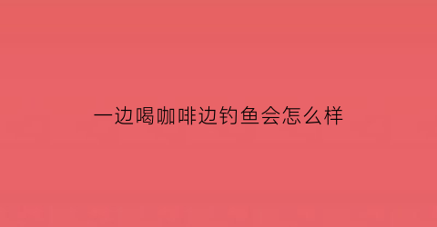 “一边喝咖啡边钓鱼会怎么样(喝咖啡看鱼)