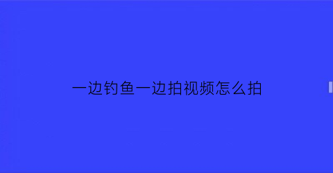 一边钓鱼一边拍视频怎么拍(钓鱼拍摄第一视角需要些什么工具)