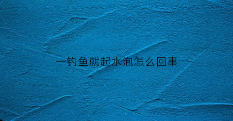 一钓鱼就起水泡怎么回事(钓鱼时突然冒出好多水泡是怎么回事)