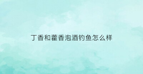 丁香和藿香泡酒钓鱼怎么样(丁香泡酒钓什么鱼)