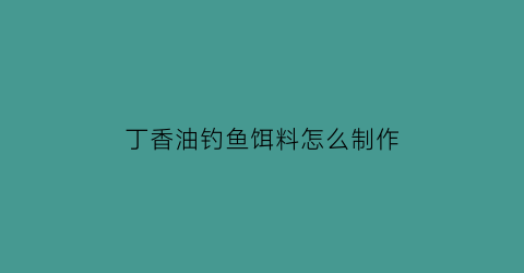 丁香油钓鱼饵料怎么制作(丁香油钓鱼饵料怎么制作的)