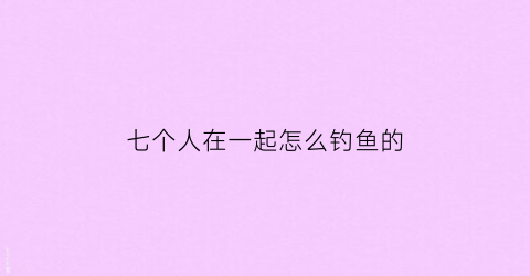 七个人在一起怎么钓鱼的(七个人怎么玩游戏)