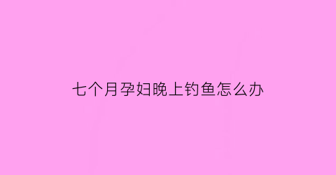 “七个月孕妇晚上钓鱼怎么办(七个月孕妇一般晚上起夜多少次)