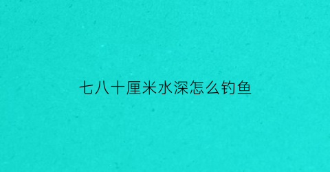 “七八十厘米水深怎么钓鱼(七八米深的水怎么钓鱼)