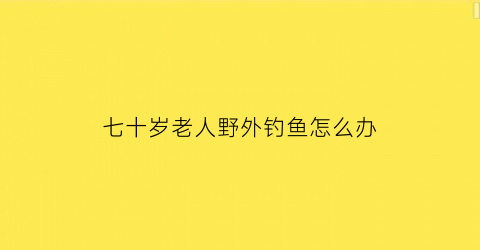 “七十岁老人野外钓鱼怎么办(七十岁老人野外钓鱼怎么办呢)