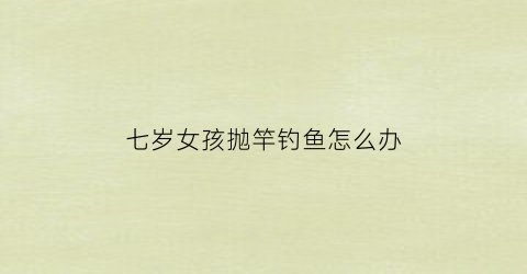 七岁女孩抛竿钓鱼怎么办(七岁女孩抛竿钓鱼怎么办视频)