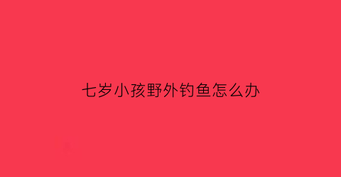 “七岁小孩野外钓鱼怎么办(七岁小孩野外钓鱼怎么办呀)