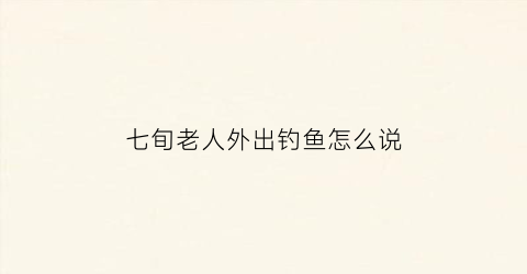 七旬老人外出钓鱼怎么说(老人钓鱼的说说)