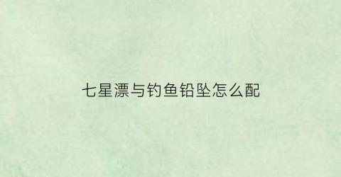 七星漂与钓鱼铅坠怎么配(七星漂和铅坠如何搭配)