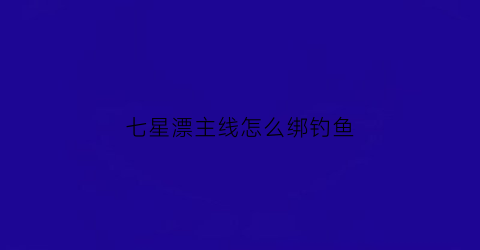 七星漂主线怎么绑钓鱼(七星漂怎么串主线的视频)