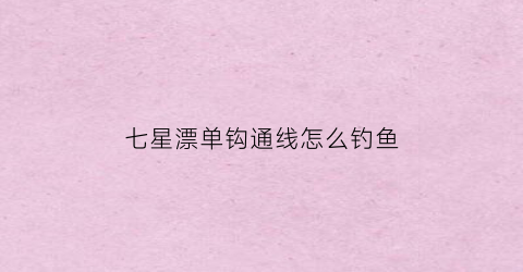 七星漂单钩通线怎么钓鱼(七星漂单钩通线怎么调漂一)