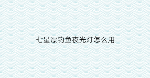七星漂钓鱼夜光灯怎么用(七星漂安装夜光棒钓鱼视频)