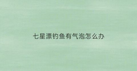 七星漂钓鱼有气泡怎么办(七星漂钓鱼有气泡怎么办啊)