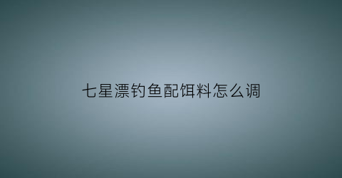 七星漂钓鱼配饵料怎么调(用七星漂钓鱼如何调漂视频)