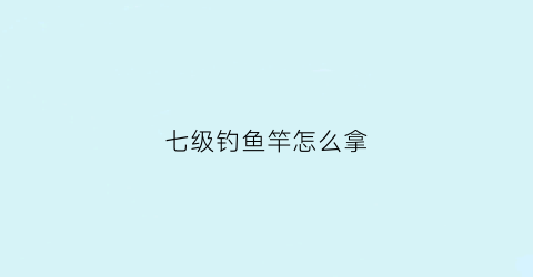 七级钓鱼竿怎么拿(七级钓鱼竿怎么拿出来)