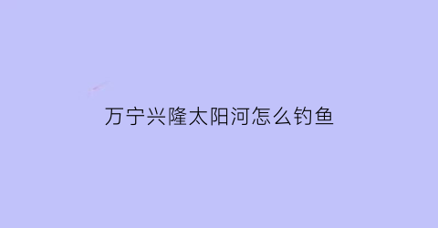 “万宁兴隆太阳河怎么钓鱼(万宁市兴隆镇太阳河花园小区)