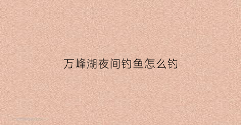 万峰湖夜间钓鱼怎么钓(万峰湖夜间钓鱼怎么钓的)