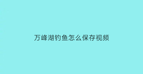 万峰湖钓鱼怎么保存视频(万峰湖钓鱼注意事项)
