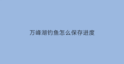 “万峰湖钓鱼怎么保存进度(2021万峰湖钓鱼攻略)