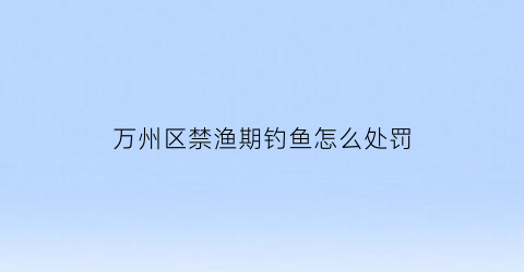万州区禁渔期钓鱼怎么处罚(重庆万州禁猎区禁猎期通告)
