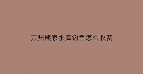 万州熊家水库钓鱼怎么收费(万州熊家水库钓鱼怎么收费的呀)