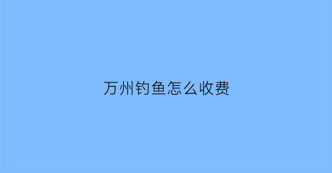 万州钓鱼怎么收费(万州哪里有按小时收费的钓鱼)