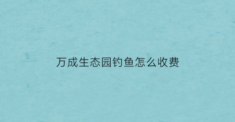 万成生态园钓鱼怎么收费(万成生态园要门票价格)