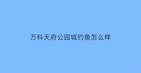 “万科天府公园城钓鱼怎么样(成都万科天府公园城优缺点)