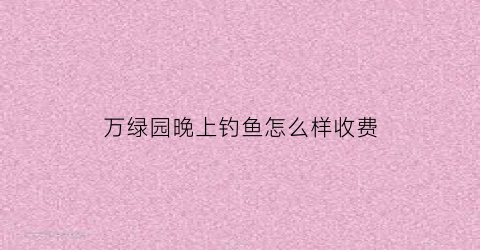 万绿园晚上钓鱼怎么样收费(万绿园晚上有什么能玩的吗)