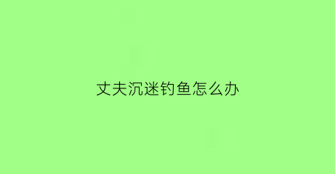 “丈夫沉迷钓鱼怎么办(老公沉迷钓鱼不顾家)