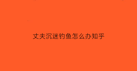 丈夫沉迷钓鱼怎么办知乎(丈夫沉迷钓鱼怎么办知乎)