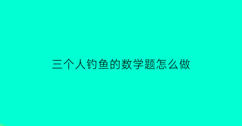 三个人钓鱼的数学题怎么做(三个人去钓鱼)