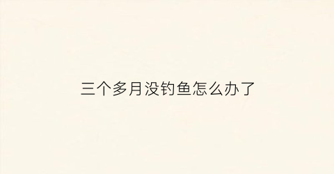三个多月没钓鱼怎么办了(三个多月没钓鱼怎么办了还能钓吗)