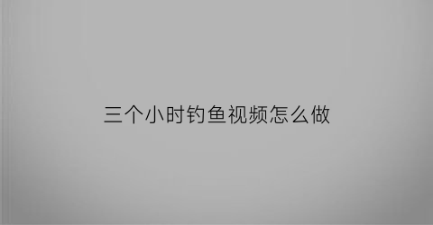 “三个小时钓鱼视频怎么做(三个小时钓鱼视频怎么做出来的)