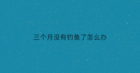三个月没有钓鱼了怎么办(3月不打鱼)