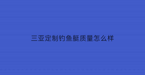 三亚定制钓鱼艇质量怎么样(海南三亚海钓俱乐部)