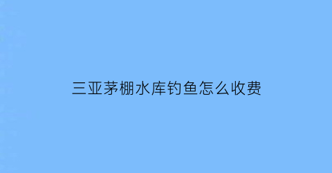 三亚茅棚水库钓鱼怎么收费(三亚茅草屋酒店)