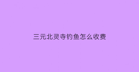 “三元北灵寺钓鱼怎么收费(三元寺怎么样)