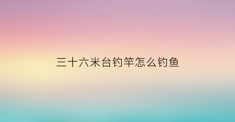 “三十六米台钓竿怎么钓鱼(三十六米台钓竿怎么钓鱼的)