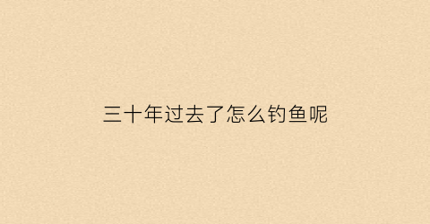 “三十年过去了怎么钓鱼呢(钓鱼三十年第一次)