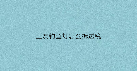 三友钓鱼灯怎么拆透镜(三友夜钓灯怎么拆开)