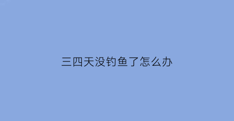 三四天没钓鱼了怎么办(连续几天钓鱼都没有口)