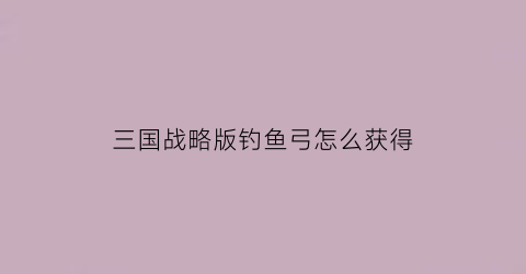 “三国战略版钓鱼弓怎么获得(三国战略版钓鱼弓怎么获得的)