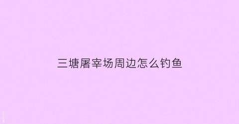 三塘屠宰场周边怎么钓鱼(三栋屠宰场)