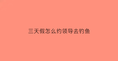 “三天假怎么约领导去钓鱼(怎么和领导请两天假)