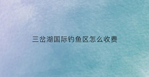 三岔湖国际钓鱼区怎么收费(三岔湖钓鱼2020年票办理时间)