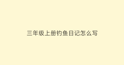三年级上册钓鱼日记怎么写(三年级上册钓鱼日记怎么写的)