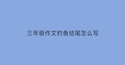 三年级作文钓鱼结尾怎么写(小学三年级钓鱼作文300字)