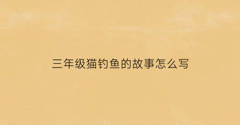 三年级猫钓鱼的故事怎么写(小猫钓鱼的故事三百字)